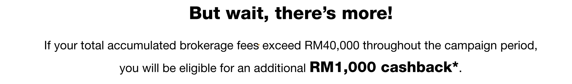 But wait, there’s more! If your total accumulated brokerage fees exceed RM40,000 throughout the campaign period, you will be eligible for an additional RM1,000 cashback*
